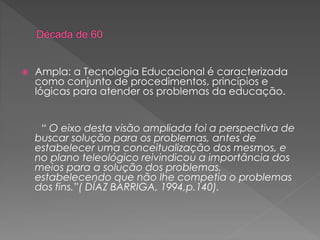  Ampla: a Tecnologia Educacional é caracterizada
como conjunto de procedimentos, princípios e
lógicas para atender os problemas da educação.
“ O eixo desta visão ampliada foi a perspectiva de
buscar solução para os problemas, antes de
estabelecer uma conceitualização dos mesmos, e
no plano teleológico reivindicou a importância dos
meios para a solução dos problemas,
estabelecendo que não lhe competia o problemas
dos fins.”( DÍAZ BARRIGA, 1994,p.140).
 