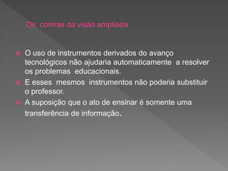  O uso de instrumentos derivados do avanço
tecnológicos não ajudaria automaticamente a resolver
os problemas educacionais.
 E esses mesmos instrumentos não poderia substituir
o professor.
 A suposição que o ato de ensinar é somente uma
transferência de informação.
 