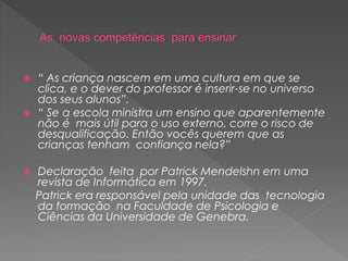  “ As criança nascem em uma cultura em que se
clica, e o dever do professor é inserir-se no universo
dos seus alunos”.
 “ Se a escola ministra um ensino que aparentemente
não é mais útil para o uso externo, corre o risco de
desqualificação. Então vocês querem que as
crianças tenham confiança nela?”
 Declaração feita por Patrick Mendelshn em uma
revista de Informática em 1997.
Patrick era responsável pela unidade das tecnologia
da formação na Faculdade de Psicologia e
Ciências da Universidade de Genebra.
 