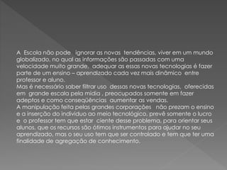 A Escola não pode ignorar as novas tendências, viver em um mundo
globalizado, no qual as informações são passadas com uma
velocidade muito grande, adequar as essas novas tecnologias é fazer
parte de um ensino – aprendizado cada vez mais dinâmico entre
professor e aluno.
Mas é necessário saber filtrar uso dessas novas tecnologias, oferecidas
em grande escala pela mídia , preocupados somente em fazer
adeptos e como conseqüências aumentar as vendas.
A manipulação feita pelas grandes corporações não prezam o ensino
e a inserção do individuo ao meio tecnológico, prevê somente o lucro
e o professor tem que estar ciente desse problema, para orientar seus
alunos, que os recursos são ótimos instrumentos para ajudar no seu
aprendizado, mas o seu uso tem que ser controlado e tem que ter uma
finalidade de agregação de conhecimento.
 