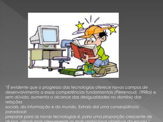 “É evidente que o progresso das tecnologias oferece novos campos de
desenvolvimento a essas competências fundamentais (Perrenoud, 1998a) e,
sem dúvida, aumenta o alcance das desigualdades no domínio das
relações
sociais, da informação e do mundo. Extraio daí uma conseqüência
paradoxal:
preparar para as novas tecnologias é, para uma proporção crescente de
 