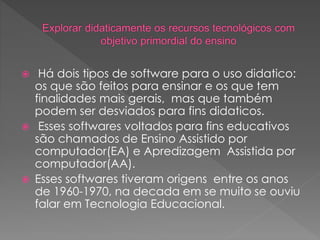  Há dois tipos de software para o uso didatico:
os que são feitos para ensinar e os que tem
finalidades mais gerais, mas que também
podem ser desviados para fins didaticos.
 Esses softwares voltados para fins educativos
são chamados de Ensino Assistido por
computador(EA) e Apredizagem Assistida por
computador(AA).
 Esses softwares tiveram origens entre os anos
de 1960-1970, na decada em se muito se ouviu
falar em Tecnologia Educacional.
 