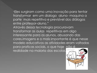 “Eles surgiram como uma inovação para tentar
transformar em um dialogo aluno- maquina a
parte mais repetitiva e previsível dos diálogos
entre professor-aluno.”
Através dessa tecnologia procuravam
transformar as aulas repetitivas em algo
interessante para os alunos, abusando das
cores,imagens e o mais importante é que nesse
modelo educativos as atividades eram voltadas
para praticas sociais, o que hoje não é
realidade na maioria das escolas.
 