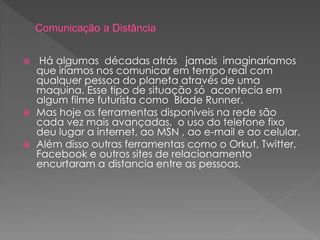  Há algumas décadas atrás jamais imaginaríamos
que iríamos nos comunicar em tempo real com
qualquer pessoa do planeta através de uma
maquina. Esse tipo de situação só acontecia em
algum filme futurista como Blade Runner.
 Mas hoje as ferramentas disponíveis na rede são
cada vez mais avançadas, o uso do telefone fixo
deu lugar a internet, ao MSN , ao e-mail e ao celular.
 Além disso outras ferramentas como o Orkut, Twitter,
Facebook e outros sites de relacionamento
encurtaram a distancia entre as pessoas.
 
