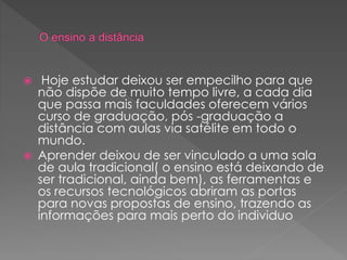  Hoje estudar deixou ser empecilho para que
não dispõe de muito tempo livre, a cada dia
que passa mais faculdades oferecem vários
curso de graduação, pós -graduação a
distância com aulas via satélite em todo o
mundo.
 Aprender deixou de ser vinculado a uma sala
de aula tradicional( o ensino está deixando de
ser tradicional, ainda bem), as ferramentas e
os recursos tecnológicos abriram as portas
para novas propostas de ensino, trazendo as
informações para mais perto do individuo
 