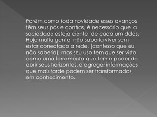 Porém como toda novidade esses avanços
têm seus pós e contras, é necessário que a
sociedade esteja ciente de cada um deles.
Hoje muita gente não saberia viver sem
estar conectado a rede, (confesso que eu
não saberia), mas seu uso tem que ser visto
como uma ferramenta que tem o poder de
abrir seus horizontes, e agregar informações
que mais tarde podem ser transformadas
em conhecimento.
 