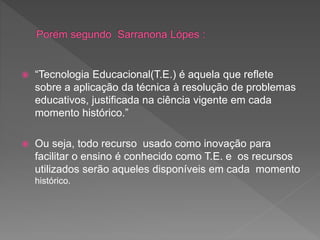  “Tecnologia Educacional(T.E.) é aquela que reflete
sobre a aplicação da técnica à resolução de problemas
educativos, justificada na ciência vigente em cada
momento histórico.”
 Ou seja, todo recurso usado como inovação para
facilitar o ensino é conhecido como T.E. e os recursos
utilizados serão aqueles disponíveis em cada momento
histórico.
 