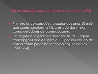  Primeiro as concepções próprias dos anos 50 e 60
que correspondiam à T.E. o estudo dos meios
como geradores de aprendizagem.
 Em segundo a partir da década de 70, surgem
concepções que definem a T.E. por seu estudo do
ensino como processo tecnológico( De Pablos
Pons,1994).
 