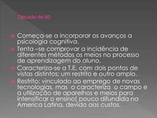  Começa-se a incorporar os avanços a
psicologia cognitiva.
 Tenta –se comprovar a incidência de
diferentes métodos os meios no processo
de aprendizagem do aluno.
 Caracteriza-se a T.E. com dois pontos de
vistas distintos: um restrito e outro amplo.
 Restrito: vinculado ao emprego de novas
tecnologias, mas o caracteriza o campo e
a utilização de aparelhos e meios para
intensificar o ensino( pouco difundida na
America Latina, devido aos custos.
 