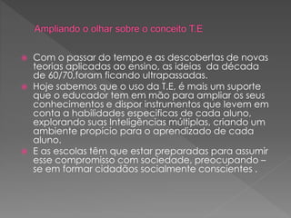  Com o passar do tempo e as descobertas de novas
teorias aplicadas ao ensino, as ideias da década
de 60/70,foram ficando ultrapassadas.
 Hoje sabemos que o uso da T.E, é mais um suporte
que o educador tem em mão para ampliar os seus
conhecimentos e dispor instrumentos que levem em
conta a habilidades especificas de cada aluno,
explorando suas Inteligências múltiplas, criando um
ambiente propício para o aprendizado de cada
aluno.
 E as escolas têm que estar preparadas para assumir
esse compromisso com sociedade, preocupando –
se em formar cidadãos socialmente conscientes .
 