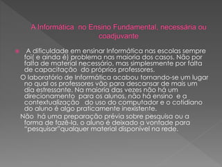  A dificuldade em ensinar Informática nas escolas sempre
foi( e ainda é) problema nas maioria dos casos. Não por
falta de material necessário, mas simplesmente por falta
de capacitação do próprios professores.
O laboratório de Informática acabou tornando-se um lugar
no qual os professores vão para descansar de mais um
dia estressante. Na maioria das vezes não há um
direcionamento para os alunos, não há ensino e a
contextualização do uso do computador e o cotidiano
do aluno é algo praticamente inexistente.
Não há uma preparação prévia sobre pesquisa ou a
forma de fazê-la, o aluno é deixado a vontade para
“pesquisar”qualquer material disponível na rede.
 