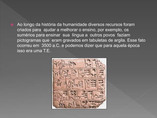  Ao longo da história da humanidade diversos recursos foram
criados para ajudar a melhorar o ensino, por exemplo, os
sumérios para ensinar sua língua a outros povos faziam
pictogramas que eram gravados em tabuletas de argila. Esse fato
ocorreu em 3500 a.C. e podemos dizer que para aquela época
isso era uma T.E.
 