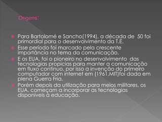  Para Bartolomé e Sancho(1994), a década de 50 foi
primordial para o desenvolvimento da T.E.
 Esse período foi marcado pela crescente
importância no tema da comunicação.
 E os EUA, foi o pioneiro no desenvolvimento das
tecnologias propicias para manter a comunicação
em fluxo continuo, por isso a invenção do primeiro
computador com internet em (1961,MIT)foi dada em
plena Guerra Fria.
 Porém depois da utilização para meios militares, os
EUA, começam a incorporar as tecnologias
disponíveis à educação.
 