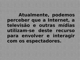 Atualmente, podemos
perceber que a Internet, a
televisão e outras mídias
utilizam-se deste recurso
para envolver e interagir
com os espectadores.
 