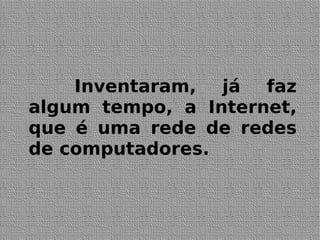 Inventaram, já faz
algum tempo, a Internet,
que é uma rede de redes
de computadores.
 