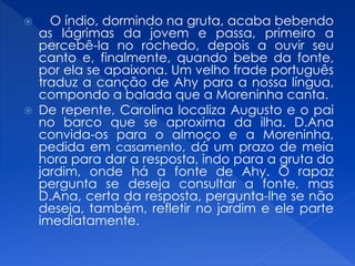  O índio, dormindo na gruta, acaba bebendo
as lágrimas da jovem e passa, primeiro a
percebê-la no rochedo, depois a ouvir seu
canto e, finalmente, quando bebe da fonte,
por ela se apaixona. Um velho frade português
traduz a canção de Ahy para a nossa língua,
compondo a balada que a Moreninha canta.
 De repente, Carolina localiza Augusto e o pai
no barco que se aproxima da ilha. D.Ana
convida-os para o almoço e a Moreninha,
pedida em casamento, dá um prazo de meia
hora para dar a resposta, indo para a gruta do
jardim, onde há a fonte de Ahy. O rapaz
pergunta se deseja consultar a fonte, mas
D.Ana, certa da resposta, pergunta-lhe se não
deseja, também, refletir no jardim e ele parte
imediatamente.
 