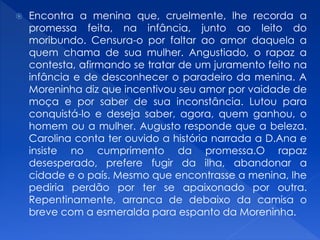  Encontra a menina que, cruelmente, lhe recorda a
promessa feita, na infância, junto ao leito do
moribundo. Censura-o por faltar ao amor daquela a
quem chama de sua mulher. Angustiado, o rapaz a
contesta, afirmando se tratar de um juramento feito na
infância e de desconhecer o paradeiro da menina. A
Moreninha diz que incentivou seu amor por vaidade de
moça e por saber de sua inconstância. Lutou para
conquistá-lo e deseja saber, agora, quem ganhou, o
homem ou a mulher. Augusto responde que a beleza.
Carolina conta ter ouvido a história narrada a D.Ana e
insiste no cumprimento da promessa.O rapaz
desesperado, prefere fugir da ilha, abandonar a
cidade e o país. Mesmo que encontrasse a menina, lhe
pediria perdão por ter se apaixonado por outra.
Repentinamente, arranca de debaixo da camisa o
breve com a esmeralda para espanto da Moreninha.
 