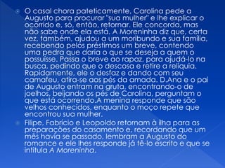  O casal chora pateticamente, Carolina pede a
Augusto para procurar "sua mulher" e lhe explicar o
ocorrido e, só, então, retornar. Ele concorda, mas
não sabe onde ela está. A Moreninha diz que, certa
vez, também, ajudou a um moribundo e sua família,
recebendo pelos préstimos um breve, contendo
uma pedra que daria o que se deseja a quem o
possuísse. Passa o breve ao rapaz, para ajudá-lo na
busca, pedindo que o descosa e retire a relíquia.
Rapidamente, ele o desfaz e dando com seu
camafeu, atira-se aos pés da amada. D.Ana e o pai
de Augusto entram na gruta, encontrando-o de
joelhos, beijando os pés de Carolina, perguntam o
que está ocorrendo.A menina responde que são
velhos conhecidos, enquanto o moço repete que
encontrou sua mulher.
 Filipe, Fabrício e Leopoldo retornam à ilha para as
preparações do casamento e, recordando que um
mês havia se passado, lembram a Augusto do
romance e ele lhes responde já tê-lo escrito e que se
intitula A Moreninha.
 