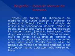 Nasceu em ltaboraí (RJ). Diplomou-se em
medicina, mas nunca exerceu a profissão. Foi
professor do Colégio Pedro II, a instituição de
ensino mais conceituada daquele estado na
época. Exerceu duas vezes o cargo de deputado,
foi também poeta, jornalista, historiógrafo, além
de professor e escritor de livros didáticos. escreveu
muito ao longo de 36 anos de carreira: 18
romances, 16 peças de teatro, um livro de contos,
entre outras obras. Consta que o editor lhe
pagava 200 mil reis por romance acabado, o que
era pouco, mesmo para quem não vivia só das
letras.
 