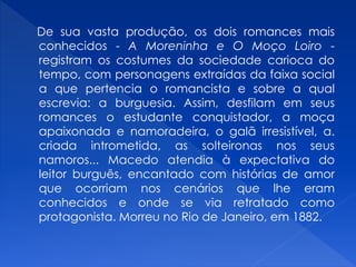 De sua vasta produção, os dois romances mais
conhecidos - A Moreninha e O Moço Loiro -
registram os costumes da sociedade carioca do
tempo, com personagens extraídas da faixa social
a que pertencia o romancista e sobre a qual
escrevia: a burguesia. Assim, desfilam em seus
romances o estudante conquistador, a moça
apaixonada e namoradeira, o galã irresistível, a.
criada intrometida, as solteironas nos seus
namoros... Macedo atendia à expectativa do
leitor burguês, encantado com histórias de amor
que ocorriam nos cenários que lhe eram
conhecidos e onde se via retratado como
protagonista. Morreu no Rio de Janeiro, em 1882.
 