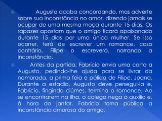  Augusto acaba concordando, mas adverte
sobre sua inconstância no amor, dizendo jamais se
ocupar de uma mesma moça durante 15 dias. Os
rapazes apostam que o amigo ficará apaixonado
durante 15 dias por uma única mulher. Se isso
ocorrer, terá de escrever um romance, caso
contrário, Filipe o escreverá, narrando a
inconstância.
 Antes da partida, Fabrício envia uma carta a
Augusto, pedindo-lhe ajuda para se livrar da
namorada, a prima feia e pálida de Filipe, Joana.
Durante a estadia, Augusto deve persegui-la e,
Fabrício, fingindo ciúmes, termina o romance. Ao
se encontrarem na ilha, o colega nega o auxílio e,
à hora do jantar, Fabrício torna pública a
inconstância amorosa do amigo.
 
