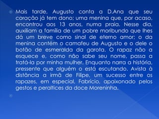  Mais tarde, Augusto conta a D.Ana que seu
coração já tem dono; uma menina que, por acaso,
encontrou aos 13 anos, numa praia. Nesse dia,
auxiliam a família de um pobre moribundo que lhes
dá um breve como sinal de eterno amor; o da
menina contém o camafeu de Augusto e o dele o
botão de esmeralda da garota. O rapaz não a
esquece e, como não sabe seu nome, passa a
tratá-la por minha mulher. Enquanto narra a história,
pressente que alguém o está escutando. Avista à
distância a irmã de Filipe, um sucesso entre os
rapazes, em especial, Fabrício, apaixonado pelos
gestos e peraltices da doce Moreninha.

 