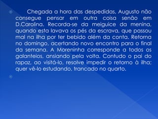  Chegada a hora das despedidas, Augusto não
consegue pensar em outra coisa senão em
D.Carolina. Recorda-se da meiguice da menina,
quando esta lavava os pés da escrava, que passou
mal na ilha por ter bebido além da conta. Retorna
no domingo, acertando novo encontro para o final
da semana. A Moreninha corresponde a todos os
galanteios, ansiando pela volta. Contudo o pai do
rapaz, ao visitá-lo, resolve impedir o retorno à ilha;
quer vê-lo estudando, trancado no quarto.

 
