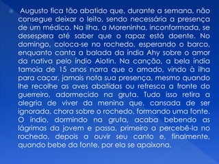  Augusto fica tão abatido que, durante a semana, não
consegue deixar o leito, sendo necessária a presença
de um médico. Na ilha, a Moreninha, inconformada, se
desespera até saber que o rapaz está doente. No
domingo, coloca-se no rochedo, esperando o barco,
enquanto canta a balada da índia Ahy sobre o amor
da nativa pelo índio Aiotin. Na canção, a bela índia
tamoia de 15 anos narra que o amado, vindo à ilha
para caçar, jamais nota sua presença, mesmo quando
lhe recolhe as aves abatidas ou refresca a fronte do
guerreiro, adormecido na gruta. Tudo isso retira a
alegria de viver da menina que, cansada de ser
ignorada, chora sobre o rochedo, formando uma fonte.
O índio, dormindo na gruta, acaba bebendo as
lágrimas da jovem e passa, primeiro a percebê-la no
rochedo, depois a ouvir seu canto e, finalmente,
quando bebe da fonte, por ela se apaixona.
 