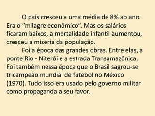 O país cresceu a uma média de 8% ao ano.
Era o “milagre econômico”. Mas os salários
ficaram baixos, a mortalidade infantil aumentou,
cresceu a miséria da população.
Foi a época das grandes obras. Entre elas, a
ponte Rio - Niterói e a estrada Transamazônica.
Foi também nessa época que o Brasil sagrou-se
tricampeão mundial de futebol no México
(1970). Tudo isso era usado pelo governo militar
como propaganda a seu favor.
 