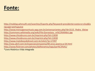 Fonte:
http://moblog.whmsoft.net/searches/Esporte.php?keyword=presidente+costa+e+silva&la
nguage=portuguese
http://www.mensagensvirtuais.xpg.com.br/aniversariantes.php?id=3115_Pedro_Aleixo
http://commons.wikimedia.org/wiki/File:Garrastazu_m%C3%A9dici.jpg
http://www.chicobruno.com.br/imprimir.php?id=11830
http://www.chicobruno.com.br/imprimir.php?id=11830
http://www.motoboysdobrasil.com.br/site1/?p=17397
http://veja.abril.com.br/especiais/amazonia/40-anos-poeira-p-54.html
http://www.flickriver.com/photos/dalltoramos/tags/par%C3%A1/
*Livro História e Vida integrada
 