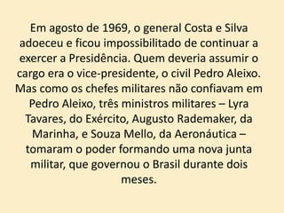 Em agosto de 1969, o general Costa e Silva
adoeceu e ficou impossibilitado de continuar a
exercer a Presidência. Quem deveria assumir o
cargo era o vice-presidente, o civil Pedro Aleixo.
Mas como os chefes militares não confiavam em
Pedro Aleixo, três ministros militares – Lyra
Tavares, do Exército, Augusto Rademaker, da
Marinha, e Souza Mello, da Aeronáutica –
tomaram o poder formando uma nova junta
militar, que governou o Brasil durante dois
meses.
 