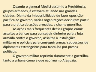 Quando o general Médici assumiu a Presidência,
grupos armados já estavam atuando nas grandes
cidades. Diante da impossibilidade de fazer oposição
pacífica ao governo várias organizações decidiram partir
para a pratica de ações armadas, a chama guerrilha.
As ações mais frequentes desses grupos eram:
assaltos a bancos para conseguir dinheiro para a luta
armada contra o governo, assaltos a instalações
militares e policiais para conseguir armas; sequestros de
diplomatas estrangeiros para trocá-los por presos
políticos.
O governo militar reprimiu duramente a guerrilha,
tanto a urbana como a que ocorreu no Araguaia.
 