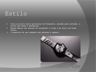 Estilo
 Criou um estilo muito particular de fotografia, marcado pelo erotismo, e
muitas das vezes o masoquismo.
 Helmut Newton não gostava de fotografia a cores e de fotos com fundo
branco.
 O objectivo do seu trabalho era entreter e seduzir
 