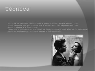 Técnica
Para alem de utilizar imenso a foto a preto e branco, Helmut Newton tinha
Alguns cenários nos quais achava que a mulher devia ser representada, como
Hotéis , carros e a própria rua.
Também via o contraste entre o local de fundo e o modelo como algo muito importante.
Quanto ao equipamento, utilizava apenas o indispensável.
 
