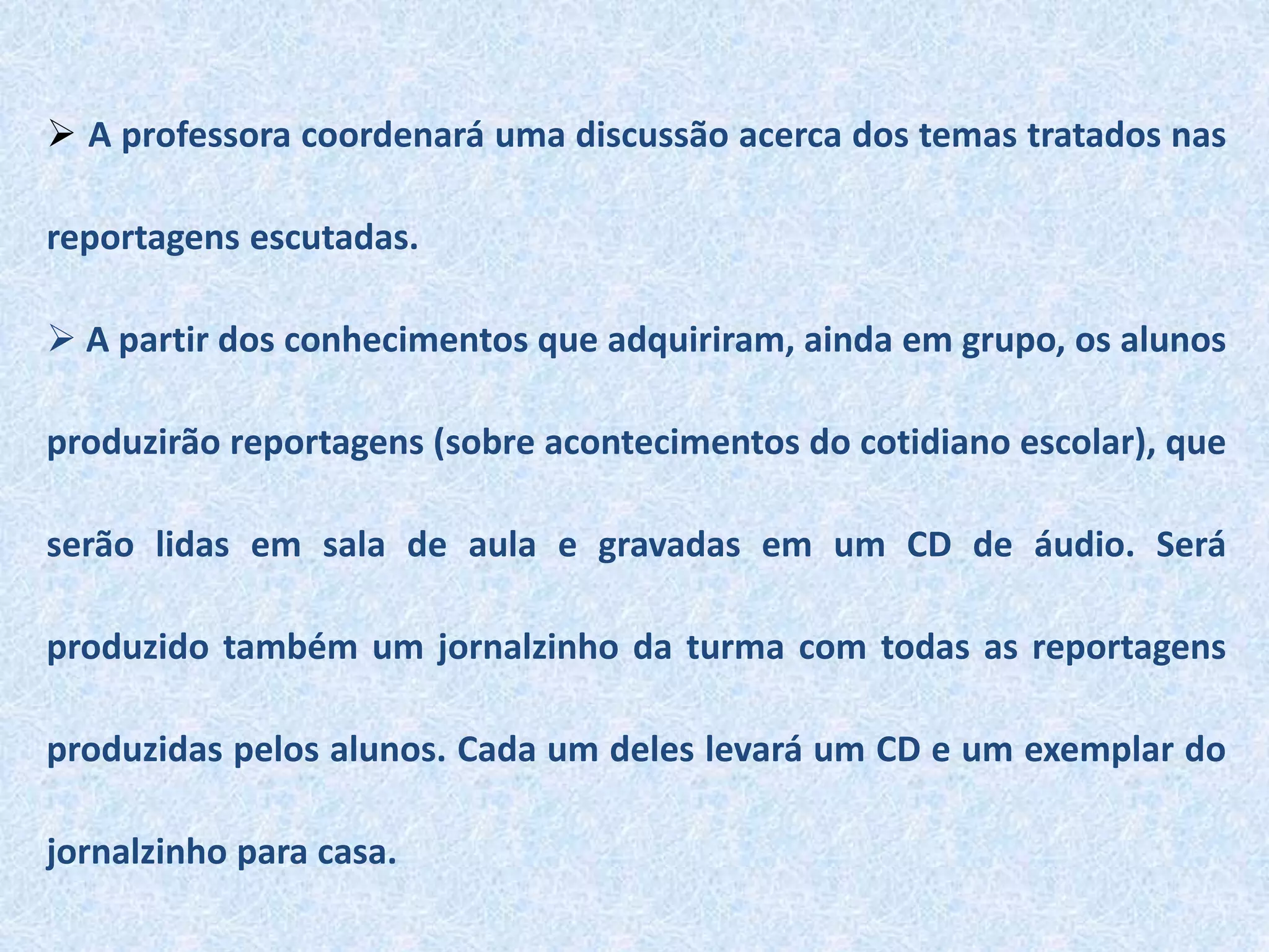  A professora coordenará uma discussão acerca dos temas tratados nas
reportagens escutadas.
 A partir dos conhecimentos que adquiriram, ainda em grupo, os alunos
produzirão reportagens (sobre acontecimentos do cotidiano escolar), que
serão lidas em sala de aula e gravadas em um CD de áudio. Será
produzido também um jornalzinho da turma com todas as reportagens
produzidas pelos alunos. Cada um deles levará um CD e um exemplar do
jornalzinho para casa.
 