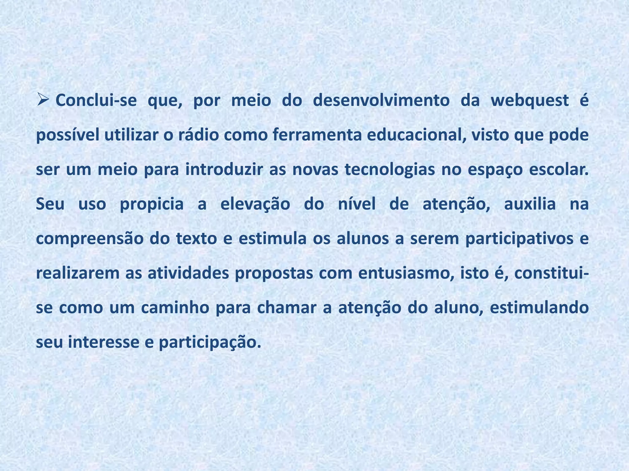  Conclui-se que, por meio do desenvolvimento da webquest é
possível utilizar o rádio como ferramenta educacional, visto que pode
ser um meio para introduzir as novas tecnologias no espaço escolar.
Seu uso propicia a elevação do nível de atenção, auxilia na
compreensão do texto e estimula os alunos a serem participativos e
realizarem as atividades propostas com entusiasmo, isto é, constitui-
se como um caminho para chamar a atenção do aluno, estimulando
seu interesse e participação.
 