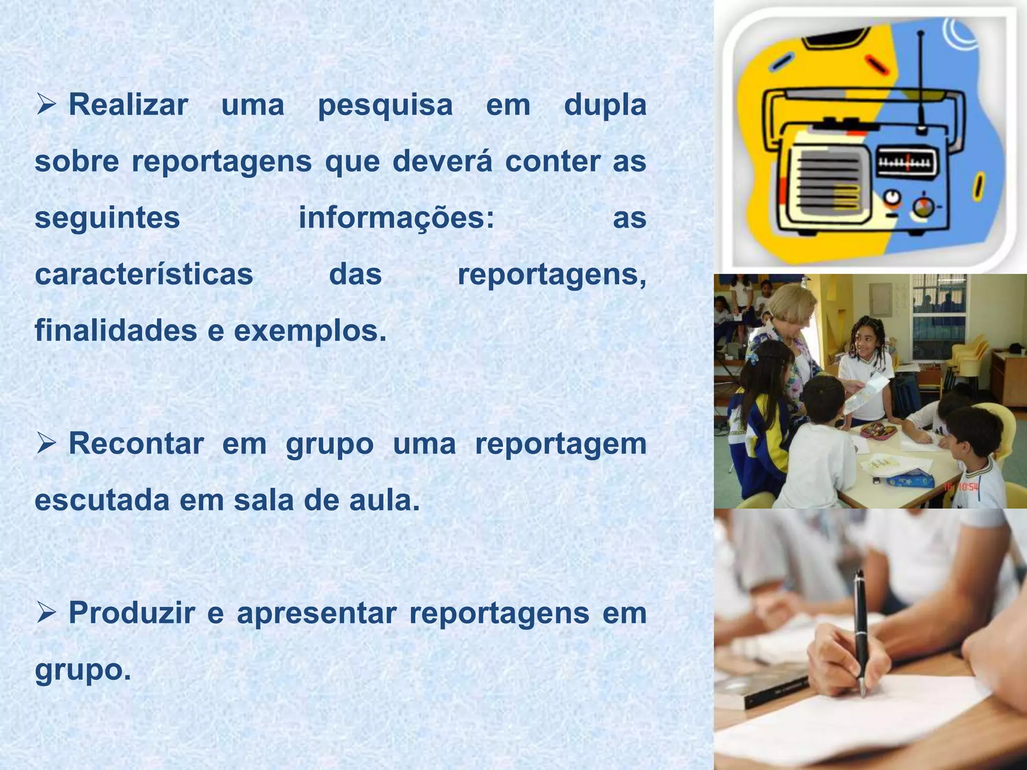  Realizar uma pesquisa em dupla
sobre reportagens que deverá conter as
seguintes informações: as
características das reportagens,
finalidades e exemplos.
 Recontar em grupo uma reportagem
escutada em sala de aula.
 Produzir e apresentar reportagens em
grupo.
 