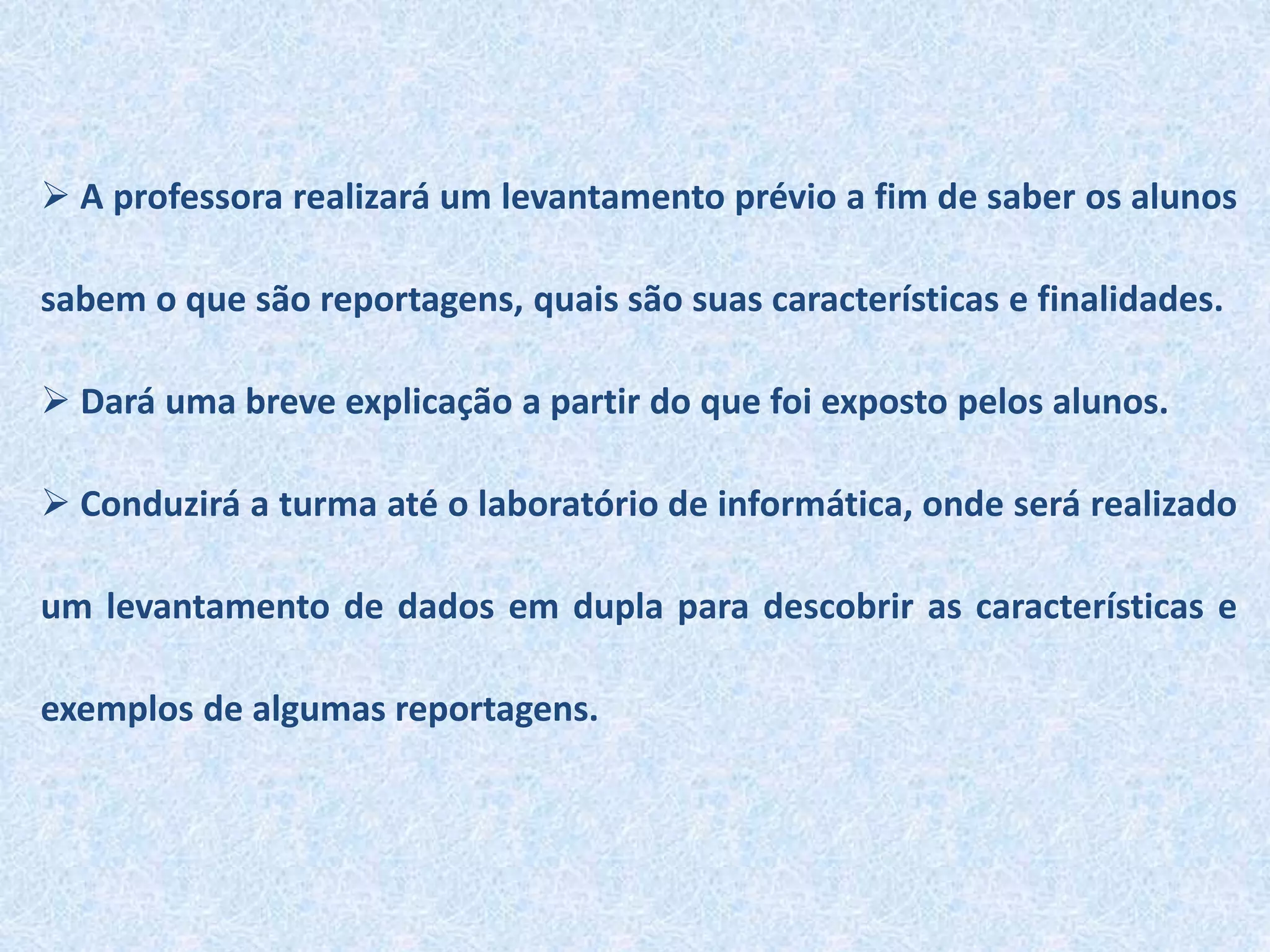  A professora realizará um levantamento prévio a fim de saber os alunos
sabem o que são reportagens, quais são suas características e finalidades.
 Dará uma breve explicação a partir do que foi exposto pelos alunos.
 Conduzirá a turma até o laboratório de informática, onde será realizado
um levantamento de dados em dupla para descobrir as características e
exemplos de algumas reportagens.
 