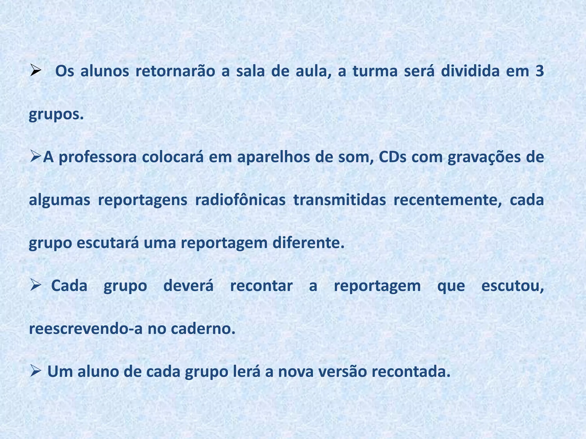  Os alunos retornarão a sala de aula, a turma será dividida em 3
grupos.
A professora colocará em aparelhos de som, CDs com gravações de
algumas reportagens radiofônicas transmitidas recentemente, cada
grupo escutará uma reportagem diferente.
 Cada grupo deverá recontar a reportagem que escutou,
reescrevendo-a no caderno.
 Um aluno de cada grupo lerá a nova versão recontada.
 