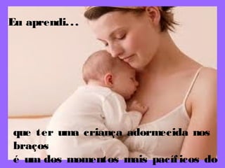 Eu aprendi...
que ter uma criança adormecida nos
braços
é um dos momentos mais pacíficos do
 
