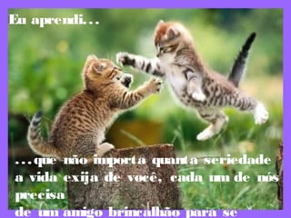 Eu aprendi...
...que não importa quanta seriedade
a vida exija de você, cada um de nós
precisa
de um amigo brincalhão para se
 