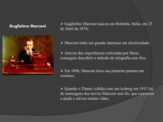 Guglielmo Marconi
 Guglielmo Marconi nasceu em Bolonha, Itália, em 25
de Abril de 1874;
 Marconi tinha um grande interesse em electricidade;
 Através das experiências realizadas por Hertz,
conseguiu descobrir o método de telegrafia sem fios;
 Em 1896, Marconi tirou sua primeira patente em
wireless;
 Quando o Titanic colidiu com um iceberg em 1912 foi
de mensagens dos navios Marconi sem fio, que convocou
a ajuda e salvou muitas vidas;
 
