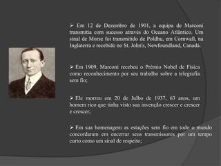  Em 12 de Dezembro de 1901, a equipa de Marconi
transmitia com sucesso através do Oceano Atlântico. Um
sinal de Morse foi transmitido de Poldhu, em Cornwall, na
Inglaterra e recebido no St. John's, Newfoundland, Canadá.
 Em 1909, Marconi recebeu o Prémio Nobel de Física
como reconhecimento por seu trabalho sobre a telegrafia
sem fio;
 Ele morreu em 20 de Julho de 1937, 63 anos, um
homem rico que tinha visto sua invenção crescer e crescer
e crescer;
 Em sua homenagem as estações sem fio em todo o mundo
concordaram em encerrar seus transmissores por um tempo
curto como um sinal de respeito;
 