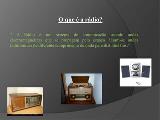 O que é a rádio?
“ A Rádio é um sistema de comunicação usando ondas
electromagnéticas que se propagam pelo espaço. Usam-se ondas
radiofónicas de diferente comprimento de onda para distintos fins.”
 