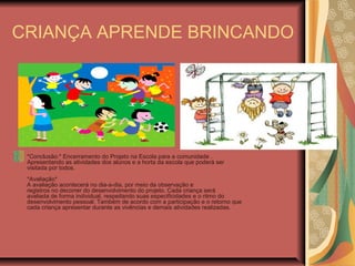 CRIANÇA APRENDE BRINCANDO
*Conclusão:* Encerramento do Projeto na Escola para a comunidade .
Apresentando as atividades dos alunos e a horta da escola que poderá ser
visitada por todos.
*Avaliação*
A avaliação acontecerá no dia-a-dia, por meio da observação e
registros no decorrer do desenvolvimento do projeto. Cada criança será
avaliada de forma individual, respeitando suas especificidades e o ritmo do
desenvolvimento pessoal. Também de acordo com a participação e o retorno que
cada criança apresentar durante as vivências e demais atividades realizadas.
 