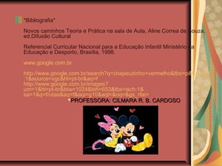 *Bibliografia*
Novos caminhos Teoria e Prática na sala de Aula, Aline Correa de Souza,
ed.Difusão Cultural
Referencial Curricular Nacional para a Educação Infantil Ministério da
Educação e Desporto, Brasília, 1998.
www.google.com.br
http://www.google.com.br/search?q=chapeuzinho+vermelho&tbo=p&tbs=vid
:1&source=vgc&hl=pt-br&aq=f
http://www.google.com.br/images?
um=1&hl=pt-br&biw=1024&bih=653&tbs=isch:1&
sa=1&q=frutas&aq=f&aqi=g10&aql=&oq=&gs_rfai=
PROFESSORA: CILMARA R. B. CARDOSOPROFESSORA: CILMARA R. B. CARDOSO
 