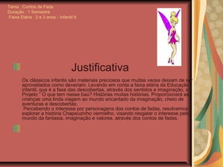 Tema : Contos de Fada
Duração : 1 Semestre
Faixa Etária : 2 e 3 anos - Infantil II
Justificativa
Os clássicos infantis são materiais preciosos que muitas vezes deixam de ser
aproveitados como deveriam. Levando em conta a faixa etária da Educação
infantil, que é a fase das descobertas, através dos sentidos e imaginação, o
Projeto “ O que tem nesse baú? Histórias muitas histórias. Proporcionará as
crianças uma linda viagem ao mundo encantado da imaginação, cheio de
aventuras e descobertas.
Percebendo o interesse por personagens dos contos de fadas, resolvemos
explorar a história Chapeuzinho vermelho, visando resgatar o interesse pelo
mundo da fantasia, imaginação e valores, através dos contos de fadas.
 