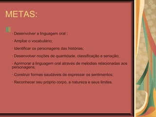 METAS:
· Desenvolver a linguagem oral ;
· Ampliar o vocabulário;
· Identificar os personagens das histórias;
· Desenvolver noções de quantidade, classificação e seriação;
· Aprimorar a linguagem oral através de melodias relacionadas aos
personagens;
· Construir formas saudáveis de expressar os sentimentos;
· Reconhecer seu próprio corpo, a natureza e seus limites.
 