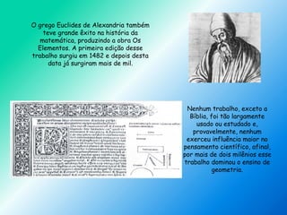 O grego Euclides de Alexandria também
teve grande êxito na história da
matemática, produzindo a obra Os
Elementos. A primeira edição desse
trabalho surgiu em 1482 e depois desta
data já surgiram mais de mil.
Nenhum trabalho, exceto a
Bíblia, foi tão largamente
usado ou estudado e,
provavelmente, nenhum
exerceu influência maior no
pensamento científico, afinal,
por mais de dois milênios esse
trabalho dominou o ensino de
geometria.
 