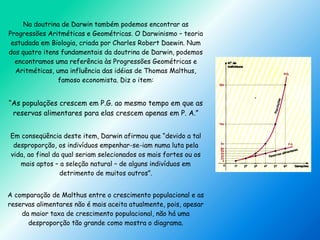 Na doutrina de Darwin também podemos encontrar as
Progressões Aritméticas e Geométricas. O Darwinismo – teoria
estudada em Biologia, criada por Charles Robert Daewin. Num
dos quatro itens fundamentais da doutrina de Darwin, podemos
encontramos uma referência às Progressões Geométricas e
Aritméticas, uma influência das idéias de Thomas Malthus,
famoso economista. Diz o item:
“As populações crescem em P.G. ao mesmo tempo em que as
reservas alimentares para elas crescem apenas em P. A.”
Em conseqüência deste item, Darwin afirmou que “devido a tal
desproporção, os indivíduos empenhar-se-iam numa luta pela
vida, ao final da qual seriam selecionados os mais fortes ou os
mais aptos – a seleção natural – de alguns indivíduos em
detrimento de muitos outros”.
A comparação de Malthus entre o crescimento populacional e as
reservas alimentares não é mais aceita atualmente, pois, apesar
da maior taxa de crescimento populacional, não há uma
desproporção tão grande como mostra o diagrama.
 